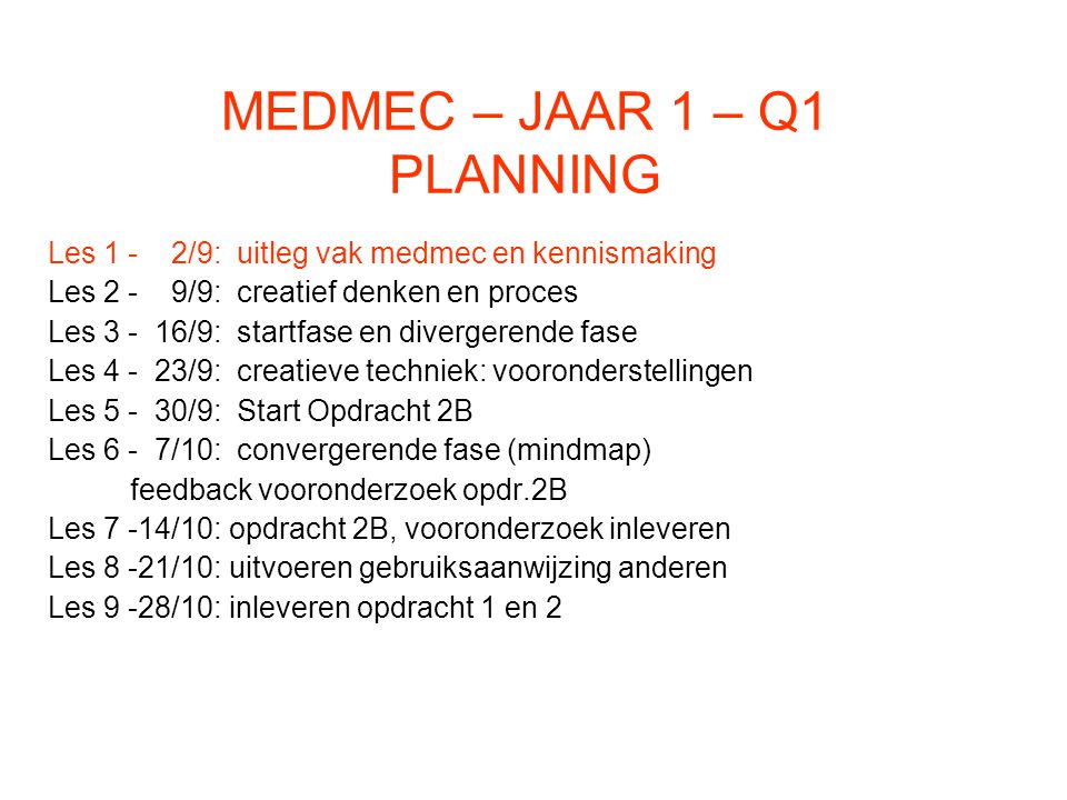 MEDMEC – JAAR 1 – Q1 PLANNING Les 1 - 2/9: uitleg vak medmec en kennismaking Les 2 - 9/9: creatief denken en proces Les /9: startfase en divergerende fase Les /9: creatieve techniek: vooronderstellingen Les /9: Start Opdracht 2B Les 6 - 7/10: convergerende fase (mindmap) feedback vooronderzoek opdr.2B Les 7 -14/10: opdracht 2B, vooronderzoek inleveren Les 8 -21/10: uitvoeren gebruiksaanwijzing anderen Les 9 -28/10: inleveren opdracht 1 en 2