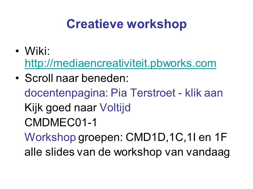 Creatieve workshop Wiki:     Scroll naar beneden: docentenpagina: Pia Terstroet - klik aan Kijk goed naar Voltijd CMDMEC01-1 Workshop groepen: CMD1D,1C,1I en 1F alle slides van de workshop van vandaag