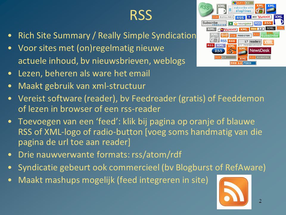 2 RSS Rich Site Summary / Really Simple Syndication Voor sites met (on)regelmatig nieuwe actuele inhoud, bv nieuwsbrieven, weblogs Lezen, beheren als ware het  Maakt gebruik van xml-structuur Vereist software (reader), bv Feedreader (gratis) of Feeddemon of lezen in browser of een rss-reader Toevoegen van een ‘feed’: klik bij pagina op oranje of blauwe RSS of XML-logo of radio-button [voeg soms handmatig van die pagina de url toe aan reader] Drie nauwverwante formats: rss/atom/rdf Syndicatie gebeurt ook commercieel (bv Blogburst of RefAware) Maakt mashups mogelijk (feed integreren in site)