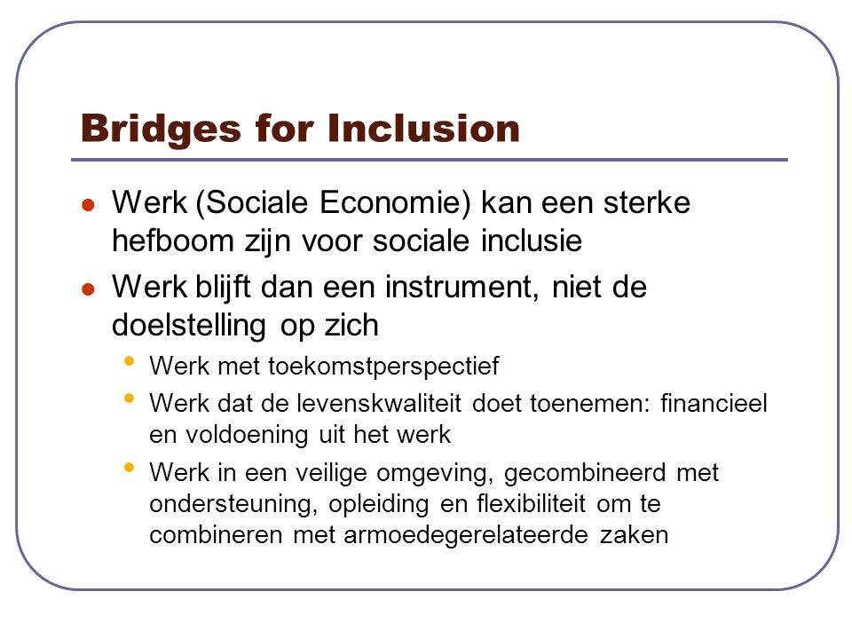 Bridges for Inclusion Werk (Sociale Economie) kan een sterke hefboom zijn voor sociale inclusie Werk blijft dan een instrument, niet de doelstelling op zich Werk met toekomstperspectief Werk dat de levenskwaliteit doet toenemen: financieel en voldoening uit het werk Werk in een veilige omgeving, gecombineerd met ondersteuning, opleiding en flexibiliteit om te combineren met armoedegerelateerde zaken