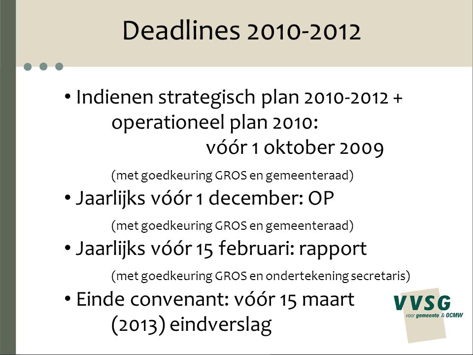 Deadlines Indienen strategisch plan operationeel plan 2010: vóór 1 oktober 2009 (met goedkeuring GROS en gemeenteraad) Jaarlijks vóór 1 december: OP (met goedkeuring GROS en gemeenteraad) Jaarlijks vóór 15 februari: rapport (met goedkeuring GROS en ondertekening secretaris) Einde convenant: vóór 15 maart (2013) eindverslag
