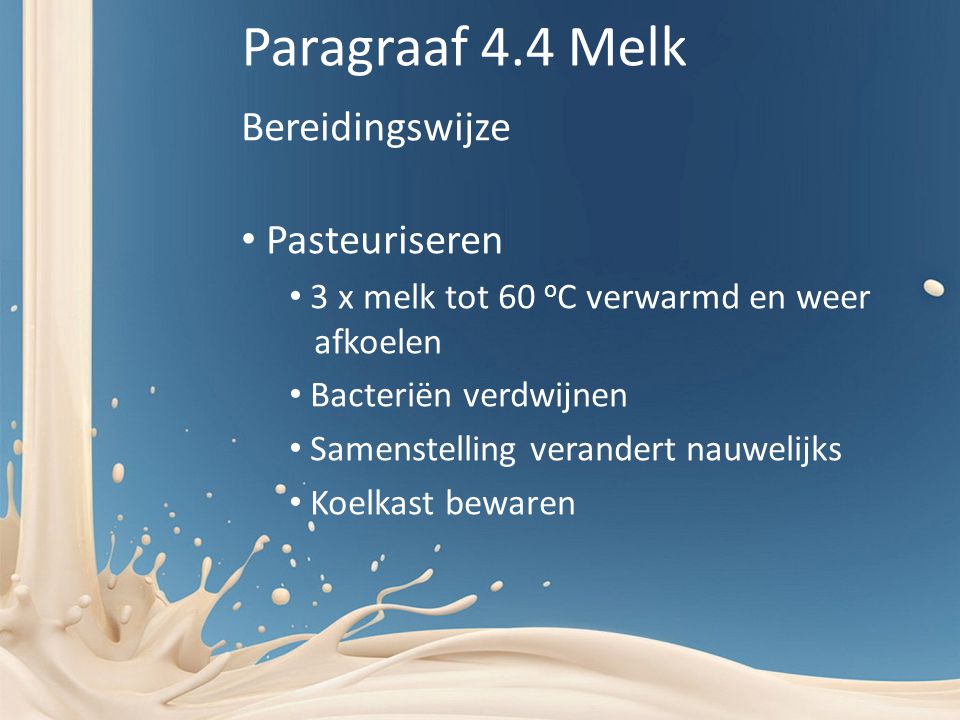 Paragraaf 4.4 Melk Bereidingswijze Pasteuriseren 3 x melk tot 60 o C verwarmd en weer afkoelen Bacteriën verdwijnen Samenstelling verandert nauwelijks Koelkast bewaren