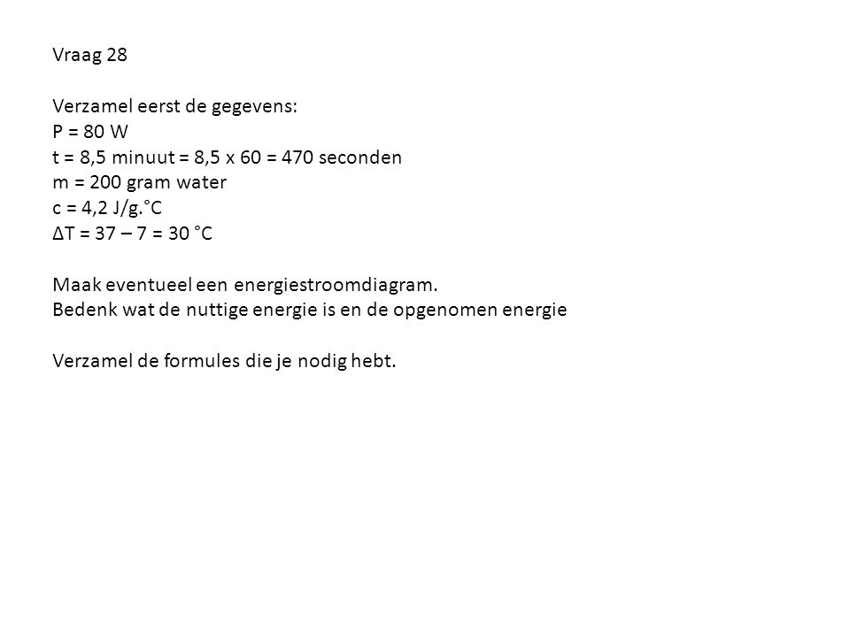 Vraag 28 Verzamel eerst de gegevens: P = 80 W t = 8,5 minuut = 8,5 x 60 = 470 seconden m = 200 gram water c = 4,2 J/g.°C ∆T = 37 – 7 = 30 °C Maak eventueel een energiestroomdiagram.