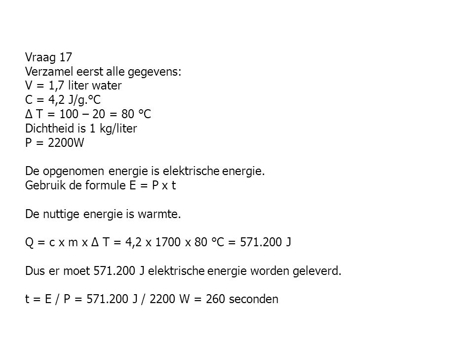 Vraag 17 Verzamel eerst alle gegevens: V = 1,7 liter water C = 4,2 J/g.°C ∆ T = 100 – 20 = 80 °C Dichtheid is 1 kg/liter P = 2200W De opgenomen energie is elektrische energie.