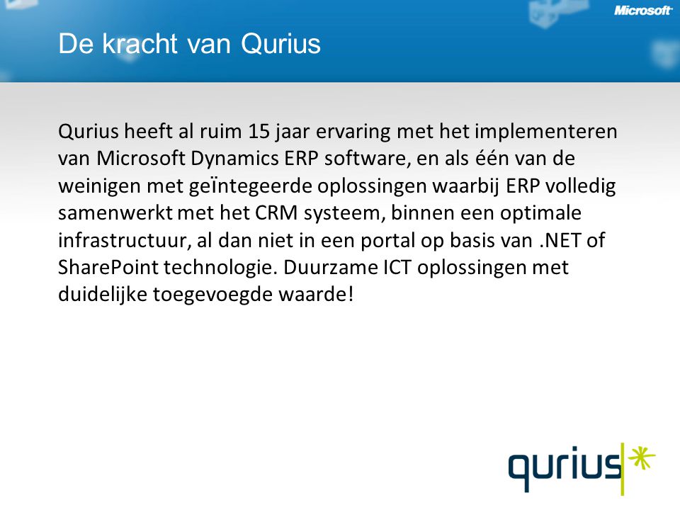 De kracht van Qurius Qurius heeft al ruim 15 jaar ervaring met het implementeren van Microsoft Dynamics ERP software, en als één van de weinigen met ge ï ntegeerde oplossingen waarbij ERP volledig samenwerkt met het CRM systeem, binnen een optimale infrastructuur, al dan niet in een portal op basis van.NET of SharePoint technologie.