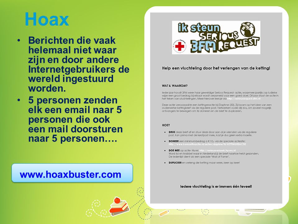 Hoax Berichten die vaak helemaal niet waar zijn en door andere Internetgebruikers de wereld ingestuurd worden.