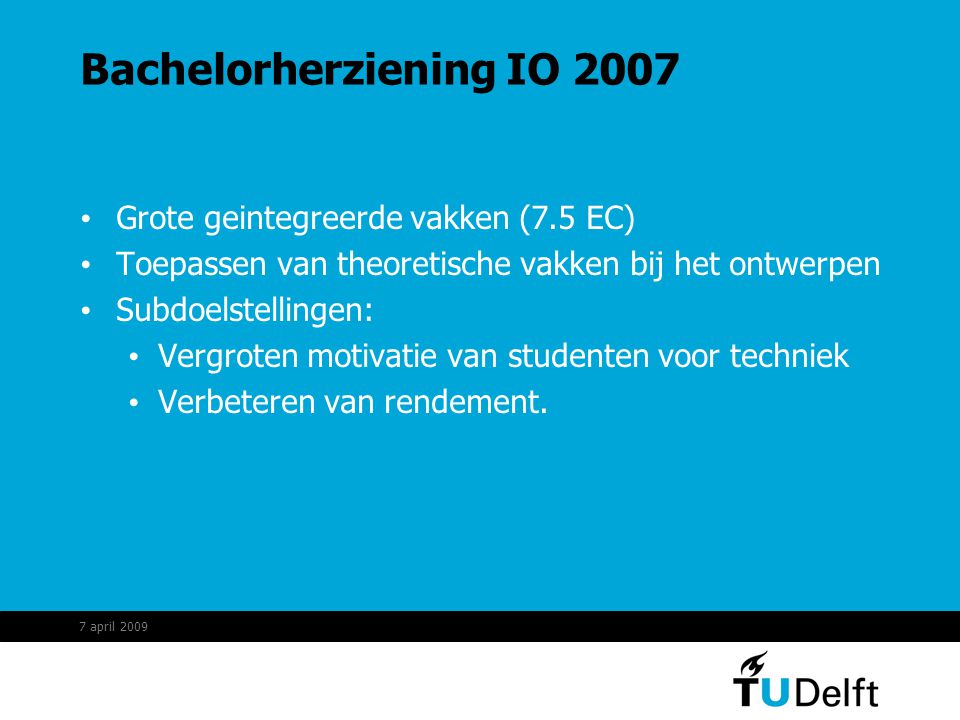 Bachelorherziening IO 2007 Grote geintegreerde vakken (7.5 EC) Toepassen van theoretische vakken bij het ontwerpen Subdoelstellingen: Vergroten motivatie van studenten voor techniek Verbeteren van rendement.