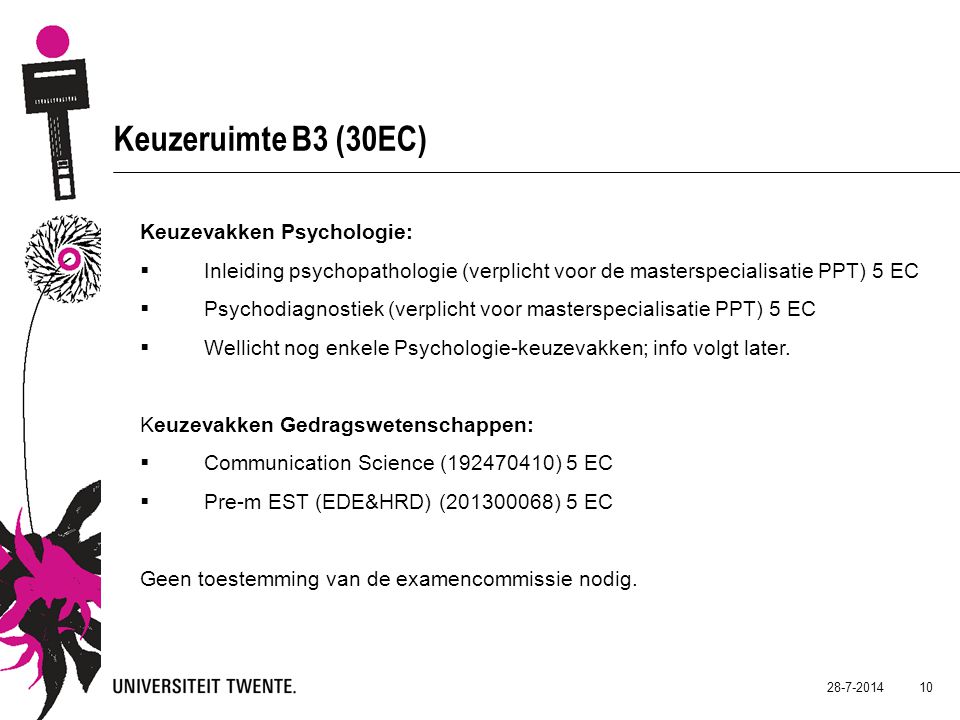 Keuzeruimte B3 (30EC) Keuzevakken Psychologie:  Inleiding psychopathologie (verplicht voor de masterspecialisatie PPT) 5 EC  Psychodiagnostiek (verplicht voor masterspecialisatie PPT) 5 EC  Wellicht nog enkele Psychologie-keuzevakken; info volgt later.