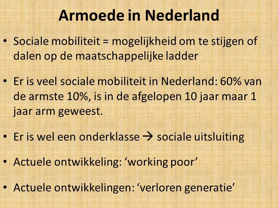 Armoede in Nederland Sociale mobiliteit = mogelijkheid om te stijgen of dalen op de maatschappelijke ladder Er is veel sociale mobiliteit in Nederland: 60% van de armste 10%, is in de afgelopen 10 jaar maar 1 jaar arm geweest.