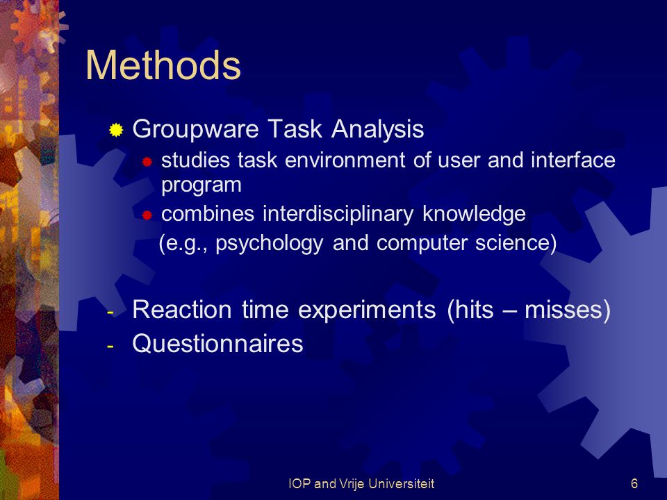 IOP and Vrije Universiteit6 Methods  Groupware Task Analysis  studies task environment of user and interface program  combines interdisciplinary knowledge (e.g., psychology and computer science) - Reaction time experiments (hits – misses) - Questionnaires
