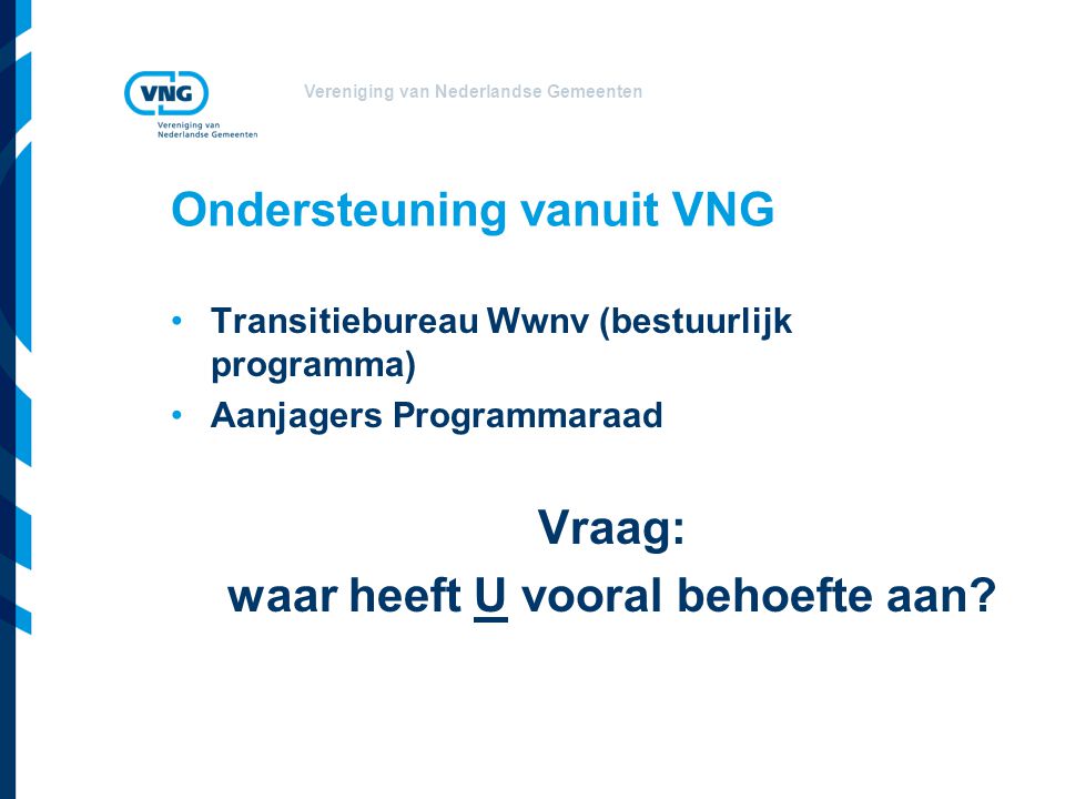 Vereniging van Nederlandse Gemeenten Ondersteuning vanuit VNG Transitiebureau Wwnv (bestuurlijk programma) Aanjagers Programmaraad Vraag: waar heeft U vooral behoefte aan