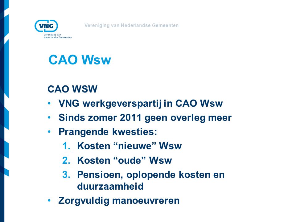 Vereniging van Nederlandse Gemeenten CAO Wsw CAO WSW VNG werkgeverspartij in CAO Wsw Sinds zomer 2011 geen overleg meer Prangende kwesties: 1.Kosten nieuwe Wsw 2.Kosten oude Wsw 3.Pensioen, oplopende kosten en duurzaamheid Zorgvuldig manoeuvreren