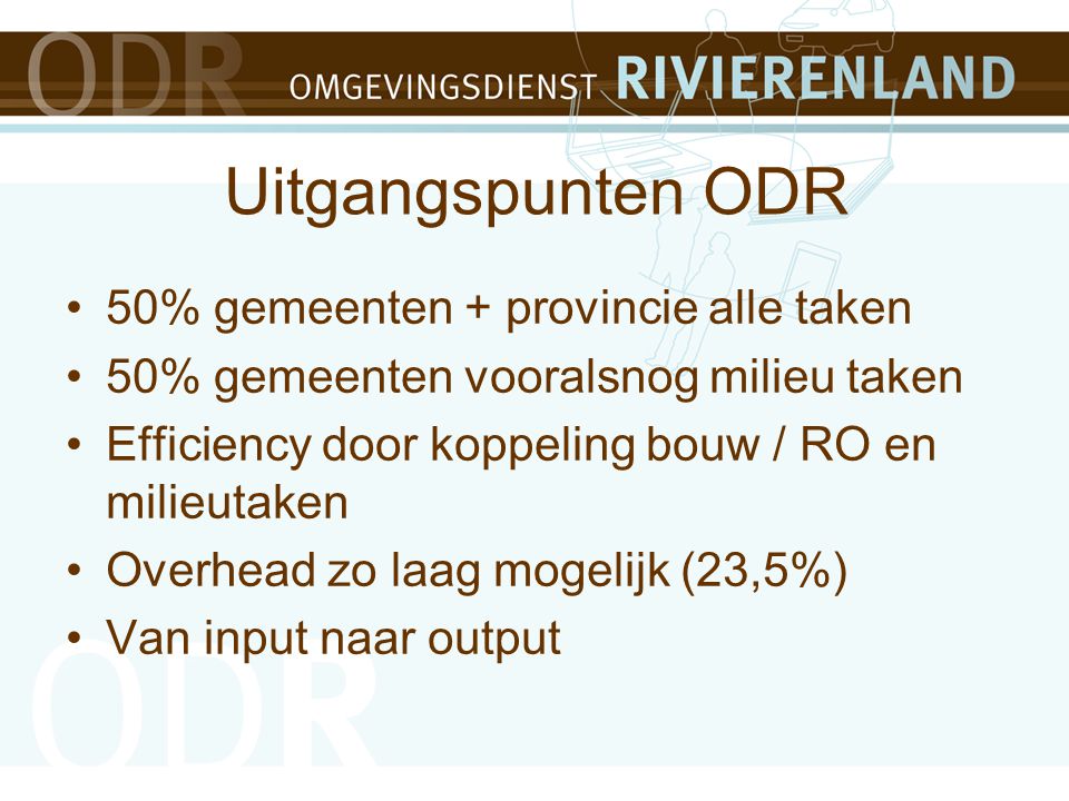 Uitgangspunten ODR 50% gemeenten + provincie alle taken 50% gemeenten vooralsnog milieu taken Efficiency door koppeling bouw / RO en milieutaken Overhead zo laag mogelijk (23,5%) Van input naar output