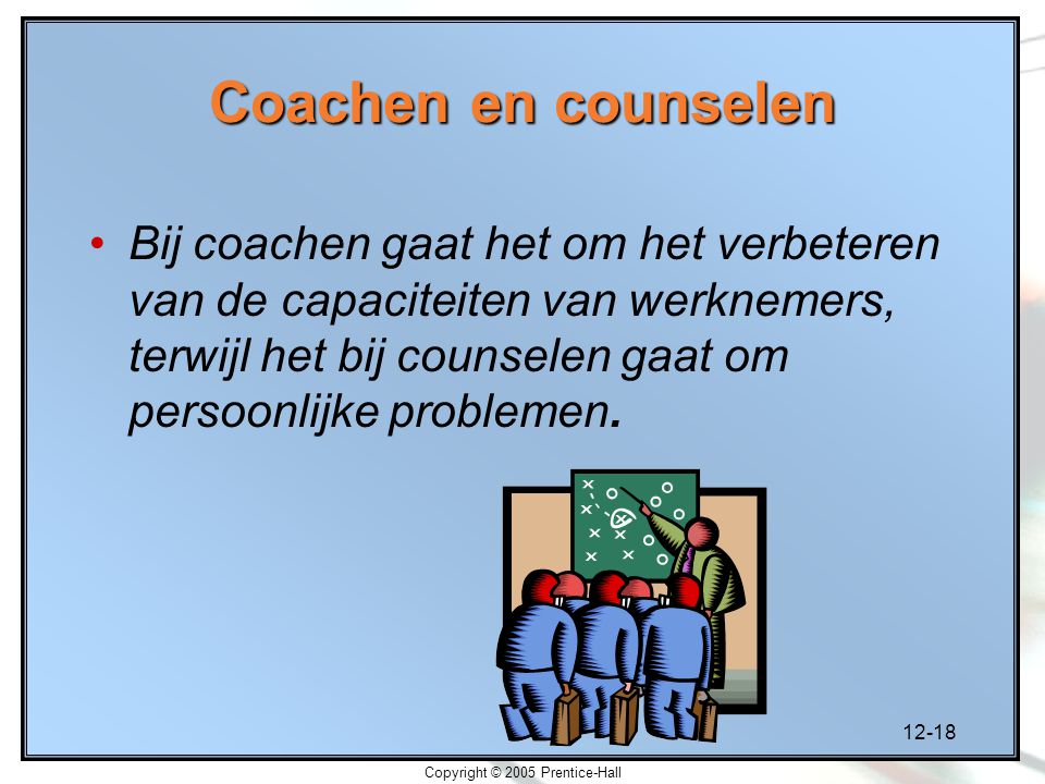 12-18 Copyright © 2005 Prentice-Hall Coachen en counselen Bij coachen gaat het om het verbeteren van de capaciteiten van werknemers, terwijl het bij counselen gaat om persoonlijke problemen.