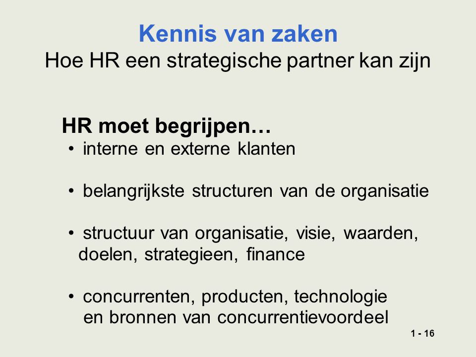 HR moet begrijpen… interne en externe klanten belangrijkste structuren van de organisatie structuur van organisatie, visie, waarden, doelen, strategieen, finance concurrenten, producten, technologie en bronnen van concurrentievoordeel Kennis van zaken Hoe HR een strategische partner kan zijn