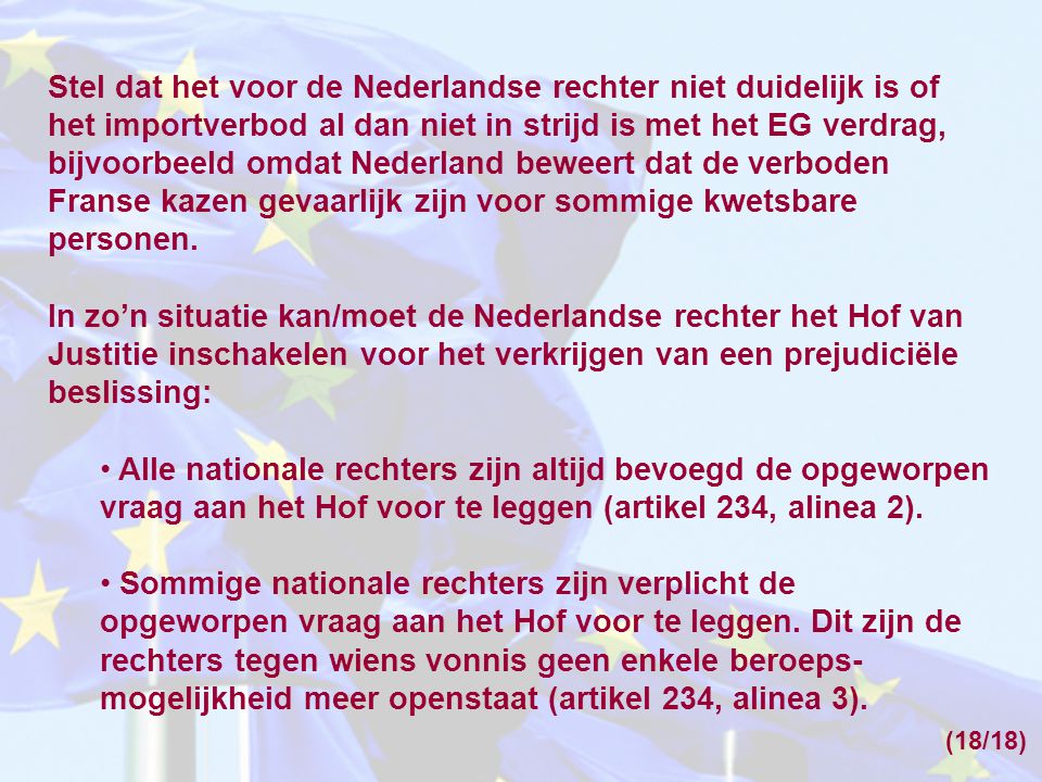 Stel dat het voor de Nederlandse rechter niet duidelijk is of het importverbod al dan niet in strijd is met het EG verdrag, bijvoorbeeld omdat Nederland beweert dat de verboden Franse kazen gevaarlijk zijn voor sommige kwetsbare personen.