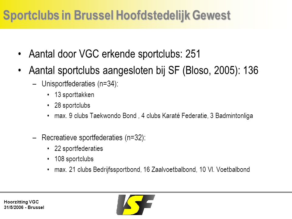 Hoorzitting VGC 31/5/ Brussel Sportclubs in Brussel Hoofdstedelijk Gewest Aantal door VGC erkende sportclubs: 251 Aantal sportclubs aangesloten bij SF (Bloso, 2005): 136 –Unisportfederaties (n=34): 13 sporttakken 28 sportclubs max.
