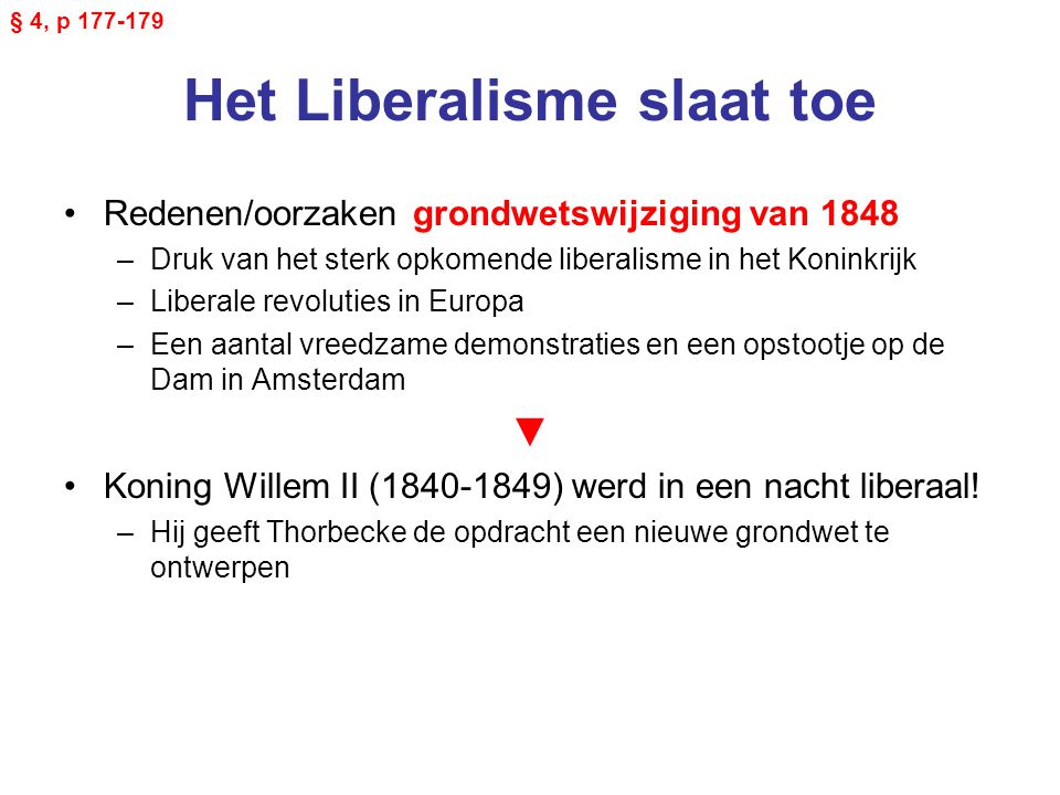 Het Liberalisme slaat toe Redenen/oorzaken grondwetswijziging van 1848 –Druk van het sterk opkomende liberalisme in het Koninkrijk –Liberale revoluties in Europa –Een aantal vreedzame demonstraties en een opstootje op de Dam in Amsterdam ▼ Koning Willem II ( ) werd in een nacht liberaal.