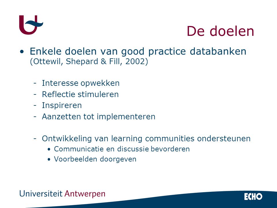 De doelen Enkele doelen van good practice databanken (Ottewil, Shepard & Fill, 2002) -Interesse opwekken -Reflectie stimuleren -Inspireren -Aanzetten tot implementeren -Ontwikkeling van learning communities ondersteunen Communicatie en discussie bevorderen Voorbeelden doorgeven