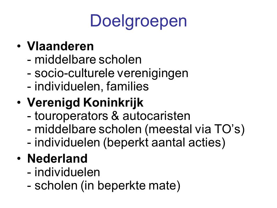 Doelgroepen Vlaanderen - middelbare scholen - socio-culturele verenigingen - individuelen, families Verenigd Koninkrijk - touroperators & autocaristen - middelbare scholen (meestal via TO’s) - individuelen (beperkt aantal acties) Nederland - individuelen - scholen (in beperkte mate)