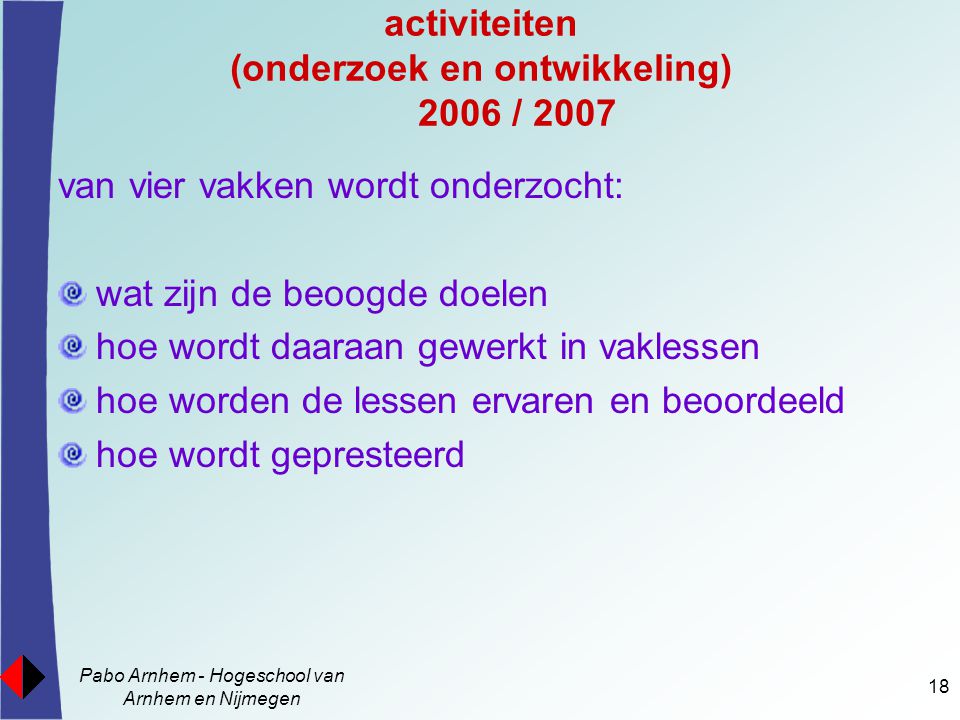 Pabo Arnhem - Hogeschool van Arnhem en Nijmegen 18 activiteiten (onderzoek en ontwikkeling) 2006 / 2007 van vier vakken wordt onderzocht: wat zijn de beoogde doelen hoe wordt daaraan gewerkt in vaklessen hoe worden de lessen ervaren en beoordeeld hoe wordt gepresteerd