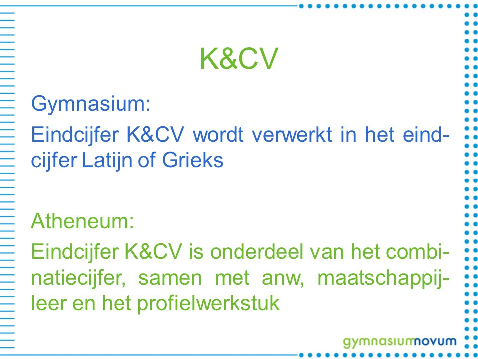 K&CV Gymnasium: Eindcijfer K&CV wordt verwerkt in het eind- cijfer Latijn of Grieks Atheneum: Eindcijfer K&CV is onderdeel van het combi- natiecijfer, samen met anw, maatschappij- leer en het profielwerkstuk