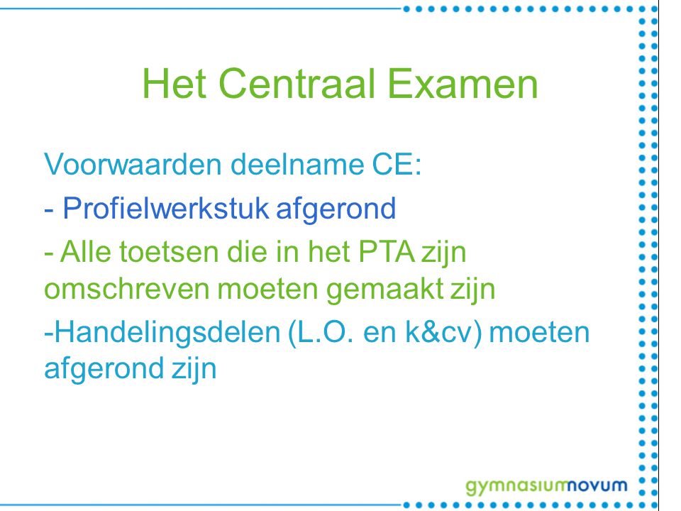 Het Centraal Examen Voorwaarden deelname CE: - Profielwerkstuk afgerond - Alle toetsen die in het PTA zijn omschreven moeten gemaakt zijn -Handelingsdelen (L.O.