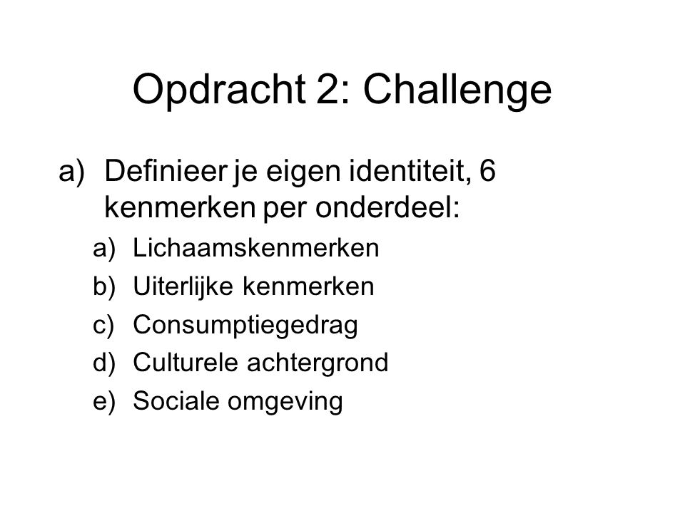 Opdracht 2: Challenge a)Definieer je eigen identiteit, 6 kenmerken per onderdeel: a)Lichaamskenmerken b)Uiterlijke kenmerken c)Consumptiegedrag d)Culturele achtergrond e)Sociale omgeving