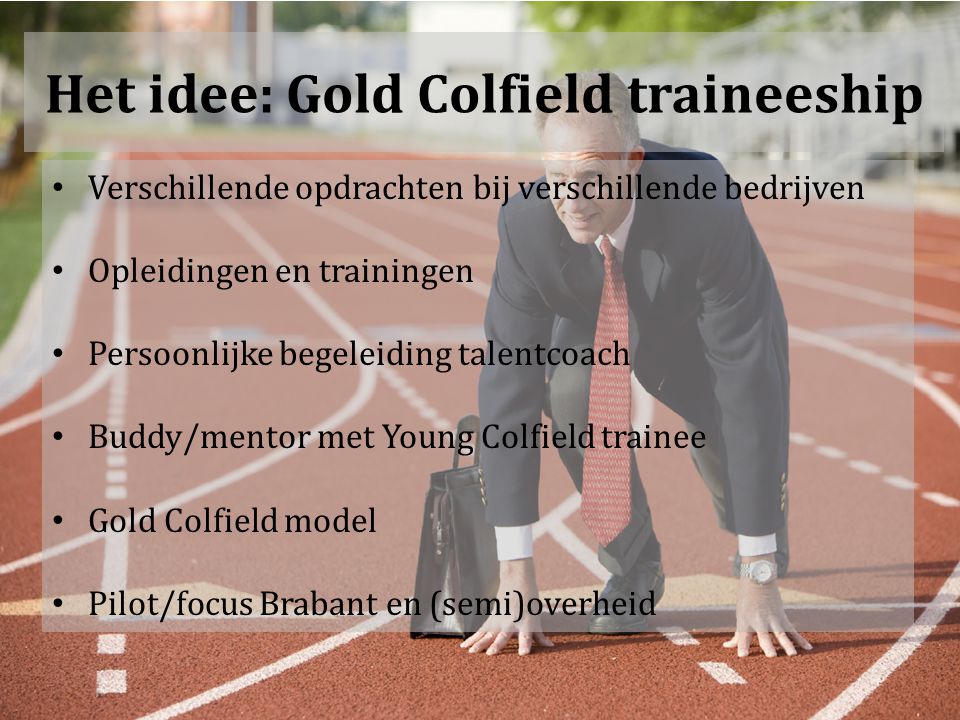 Het idee: Gold Colfield traineeship Verschillende opdrachten bij verschillende bedrijven Opleidingen en trainingen Persoonlijke begeleiding talentcoach Buddy/mentor met Young Colfield trainee Gold Colfield model Pilot/focus Brabant en (semi)overheid