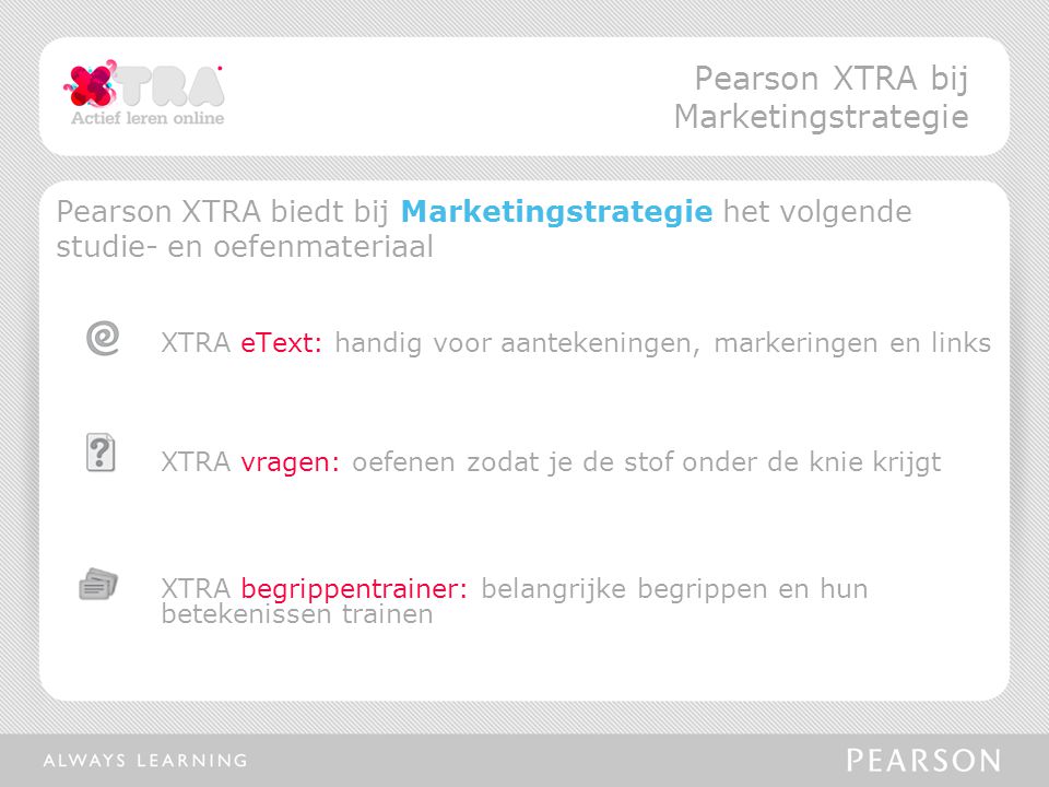 Pearson XTRA biedt bij Marketingstrategie het volgende studie- en oefenmateriaal XTRA eText: handig voor aantekeningen, markeringen en links XTRA vragen: oefenen zodat je de stof onder de knie krijgt XTRA begrippentrainer: belangrijke begrippen en hun betekenissen trainen Pearson XTRA bij Marketingstrategie