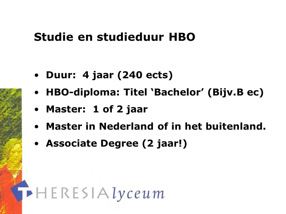 Studie en studieduur HBO Duur: 4 jaar (240 ects) HBO-diploma: Titel ‘Bachelor’ (Bijv.B ec) Master: 1 of 2 jaar Master in Nederland of in het buitenland.