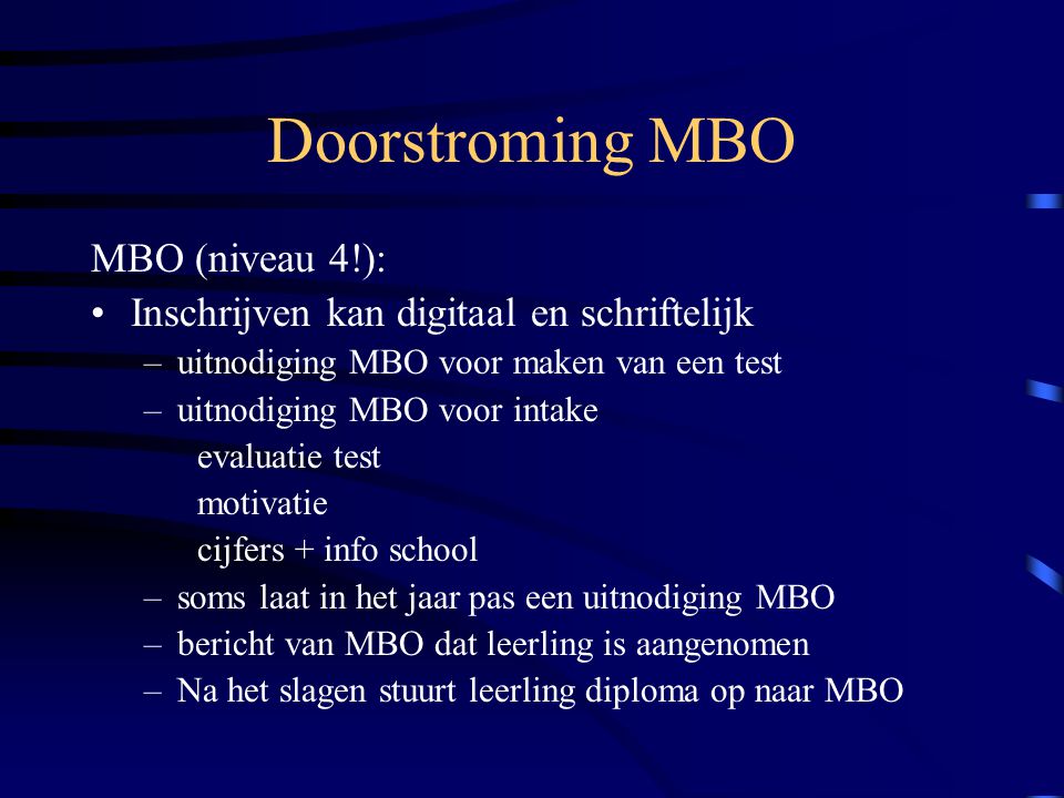Doorstroming MBO MBO (niveau 4!): Inschrijven kan digitaal en schriftelijk –uitnodiging MBO voor maken van een test –uitnodiging MBO voor intake evaluatie test motivatie cijfers + info school –soms laat in het jaar pas een uitnodiging MBO –bericht van MBO dat leerling is aangenomen –Na het slagen stuurt leerling diploma op naar MBO