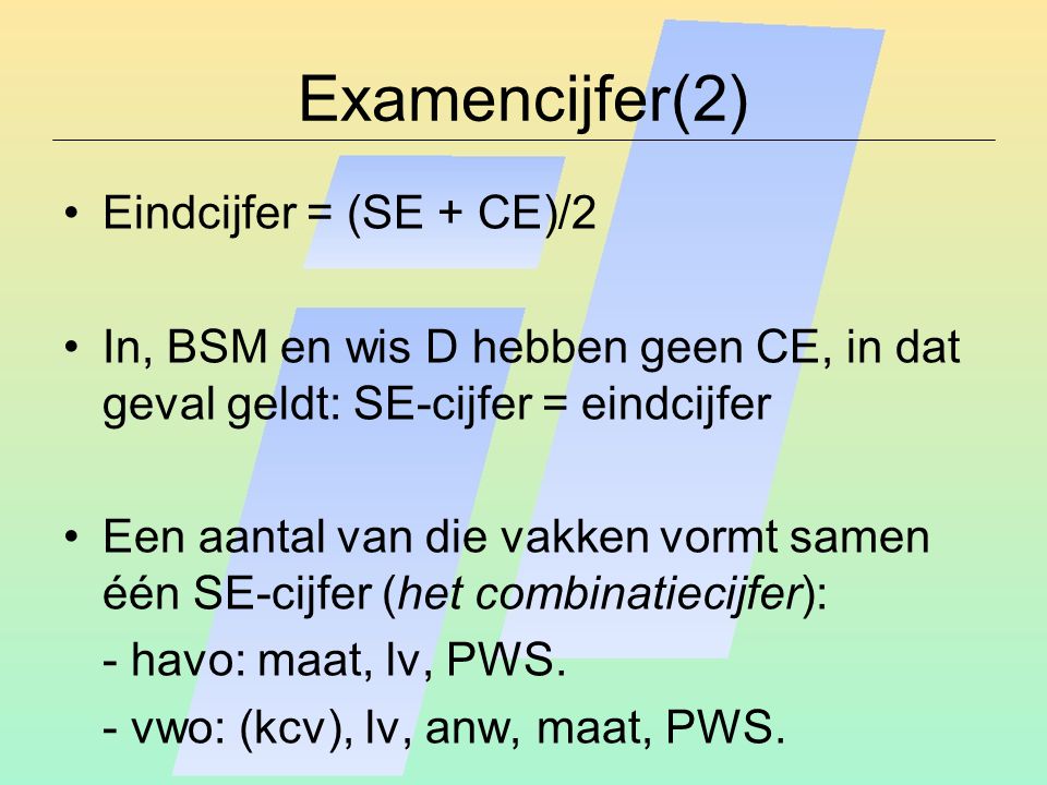 Examencijfer(2) Eindcijfer = (SE + CE)/2 In, BSM en wis D hebben geen CE, in dat geval geldt: SE-cijfer = eindcijfer Een aantal van die vakken vormt samen één SE-cijfer (het combinatiecijfer): - havo: maat, lv, PWS.