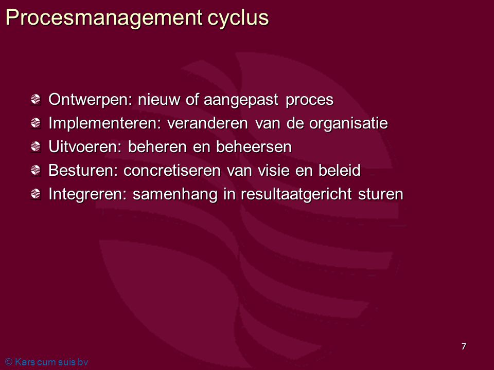 © Kars cum suis bv 7 Procesmanagement cyclus Ontwerpen: nieuw of aangepast proces Implementeren: veranderen van de organisatie Uitvoeren: beheren en beheersen Besturen: concretiseren van visie en beleid Integreren: samenhang in resultaatgericht sturen