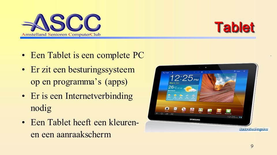 9 TabletTablet Een Tablet is een complete PC Er zit een besturingssysteem op en programma’s (apps) Er is een Internetverbinding nodig Een Tablet heeft een kleuren- en een aanraakscherm