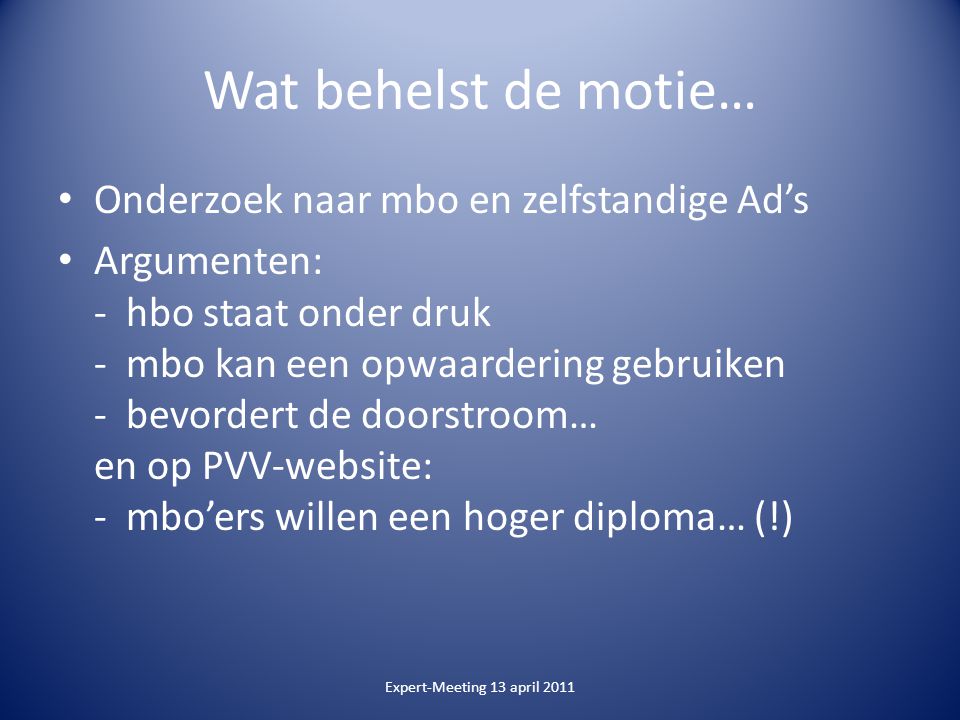 Wat behelst de motie… Onderzoek naar mbo en zelfstandige Ad’s Argumenten: - hbo staat onder druk - mbo kan een opwaardering gebruiken - bevordert de doorstroom… en op PVV-website: - mbo’ers willen een hoger diploma… (!) Expert-Meeting 13 april 2011