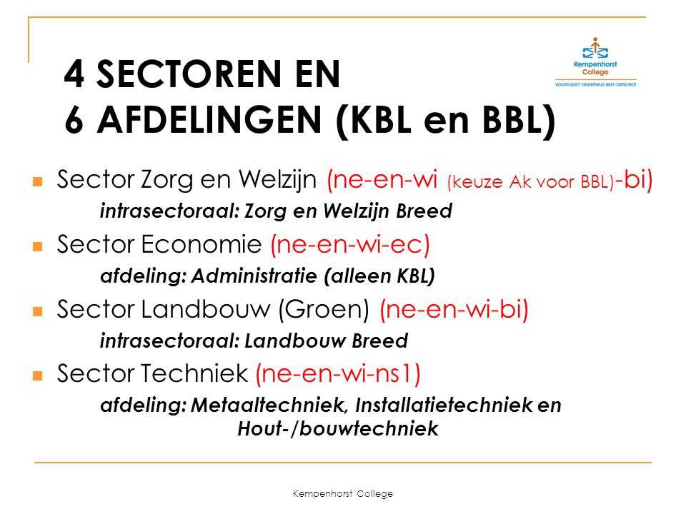 Kempenhorst College 4 SECTOREN EN 6 AFDELINGEN (KBL en BBL) Sector Zorg en Welzijn (ne-en-wi (keuze Ak voor BBL) -bi) intrasectoraal: Zorg en Welzijn Breed Sector Economie (ne-en-wi-ec) afdeling: Administratie (alleen KBL) Sector Landbouw (Groen) (ne-en-wi-bi) intrasectoraal: Landbouw Breed Sector Techniek (ne-en-wi-ns1) afdeling: Metaaltechniek, Installatietechniek en Hout-/bouwtechniek