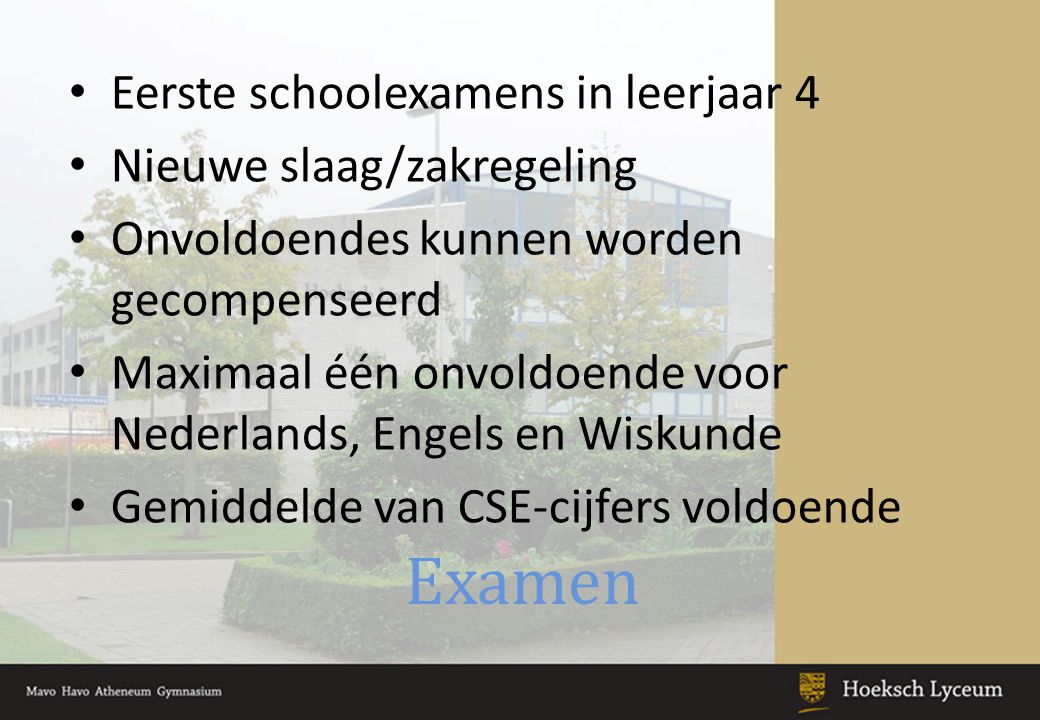 Examen Eerste schoolexamens in leerjaar 4 Nieuwe slaag/zakregeling Onvoldoendes kunnen worden gecompenseerd Maximaal één onvoldoende voor Nederlands, Engels en Wiskunde Gemiddelde van CSE-cijfers voldoende