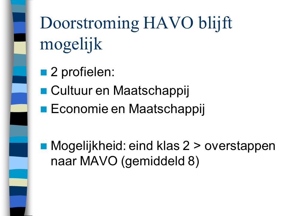 Doorstroming HAVO blijft mogelijk 2 profielen: Cultuur en Maatschappij Economie en Maatschappij Mogelijkheid: eind klas 2 > overstappen naar MAVO (gemiddeld 8)