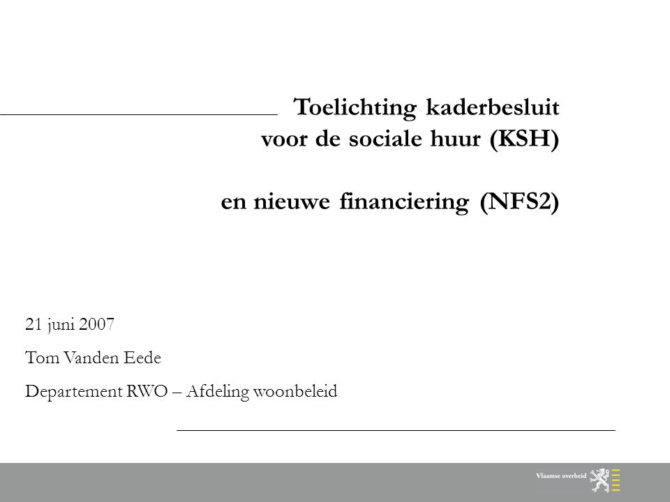 Toelichting kaderbesluit voor de sociale huur (KSH) en nieuwe financiering (NFS2) 21 juni 2007 Tom Vanden Eede Departement RWO – Afdeling woonbeleid