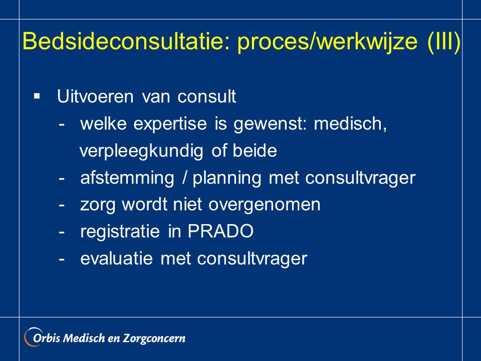 Bedsideconsultatie: proces/werkwijze (III)  Uitvoeren van consult - welke expertise is gewenst: medisch, verpleegkundig of beide - afstemming / planning met consultvrager - zorg wordt niet overgenomen - registratie in PRADO - evaluatie met consultvrager