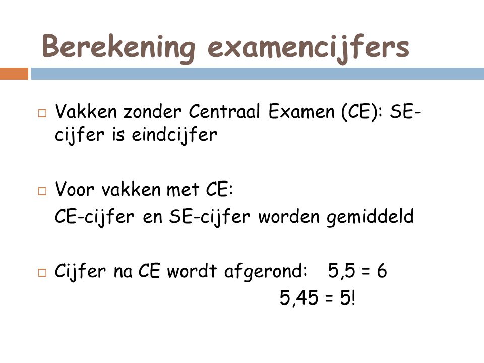 Berekening examencijfers  Vakken zonder Centraal Examen (CE): SE- cijfer is eindcijfer  Voor vakken met CE: CE-cijfer en SE-cijfer worden gemiddeld  Cijfer na CE wordt afgerond: 5,5 = 6 5,45 = 5!