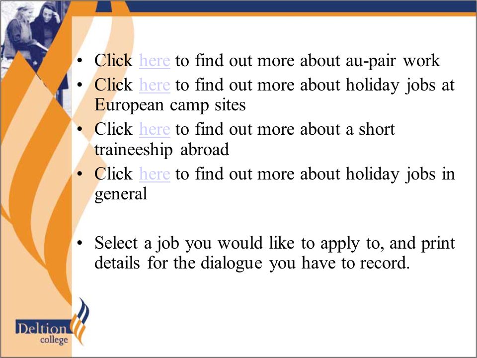 Click here to find out more about au-pair workhere Click here to find out more about holiday jobs at European camp siteshere Click here to find out more about a short traineeship abroadhere Click here to find out more about holiday jobs in generalhere Select a job you would like to apply to, and print details for the dialogue you have to record.