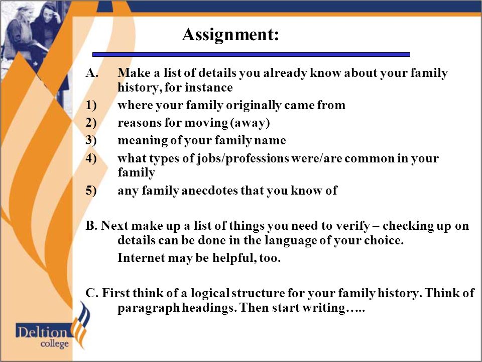 Assignment: A.Make a list of details you already know about your family history, for instance 1) where your family originally came from 2) reasons for moving (away) 3)meaning of your family name 4)what types of jobs/professions were/are common in your family 5)any family anecdotes that you know of B.