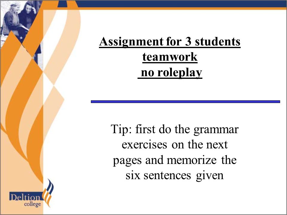 Assignment for 3 students teamwork no roleplay Tip: first do the grammar exercises on the next pages and memorize the six sentences given