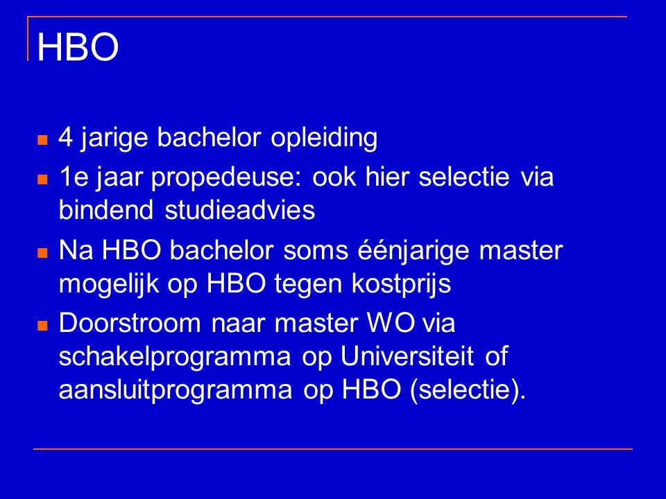 HBO 4 jarige bachelor opleiding 1e jaar propedeuse: ook hier selectie via bindend studieadvies Na HBO bachelor soms éénjarige master mogelijk op HBO tegen kostprijs Doorstroom naar master WO via schakelprogramma op Universiteit of aansluitprogramma op HBO (selectie).