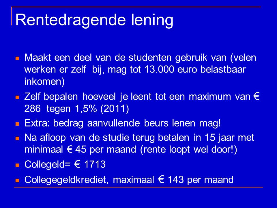 Rentedragende lening Maakt een deel van de studenten gebruik van (velen werken er zelf bij, mag tot euro belastbaar inkomen) Zelf bepalen hoeveel je leent tot een maximum van € 286 tegen 1,5% (2011) Extra: bedrag aanvullende beurs lenen mag.