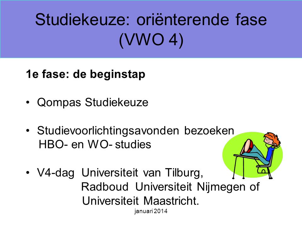 januari 2014 Studiekeuze: oriënterende fase (VWO 4) 1e fase: de beginstap Qompas Studiekeuze Studievoorlichtingsavonden bezoeken HBO- en WO- studies V4-dag Universiteit van Tilburg, Radboud Universiteit Nijmegen of Universiteit Maastricht.